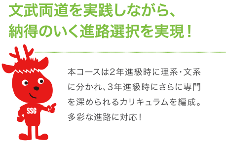 文武両道を実践しながら、納得のいく進路選択を実現!本コースは2年進級時に理系・文系に分かれ、3年進級時にさらに専門を深められるカリキュラムを編成。多彩な進路に対応!